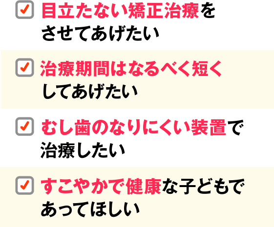 目立たない矯正治療をさせてあげたい。治療期間はなるべく短くしてあげたい。むし歯のなりにくい装置で治療したい。すこやかで健康な子どもであってほしい。