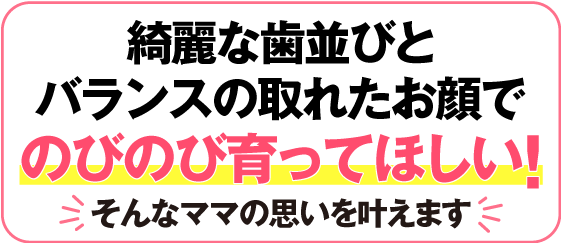 歯並びはもちろん　健やかな成長を願うお母様へ
