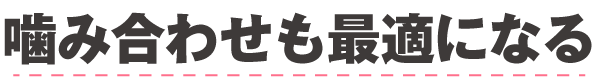 噛み合わせも最適になる